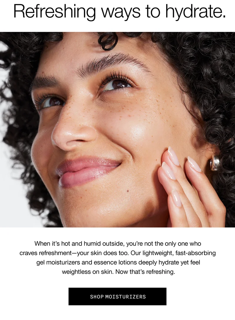Refreshing ways to hydrate. When it's hot and humid outside, you're not the only one who craves refreshment-your skin does too. Our lightweight, fast-absorbing gel moisturizers and essence lotions deeply hydrate yet feel weightless on skin. Now that's refreshing. SHOP MOISTURIZERS