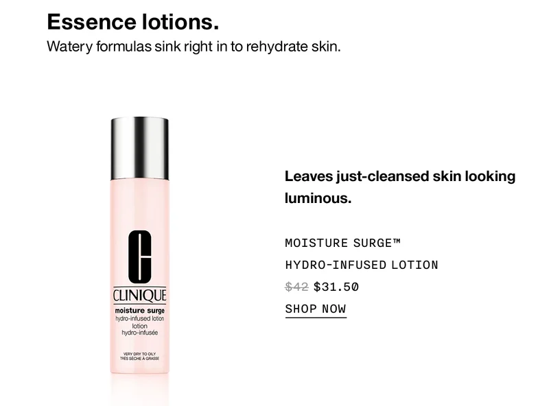 Essence lotions. Watery formulas sink right in to rehydrate skin. Leaves just-cleansed skin looking luminous. MOISTURE SURGE™ HYDRO-INFUSED LOTION $31.50 SHOP NOW