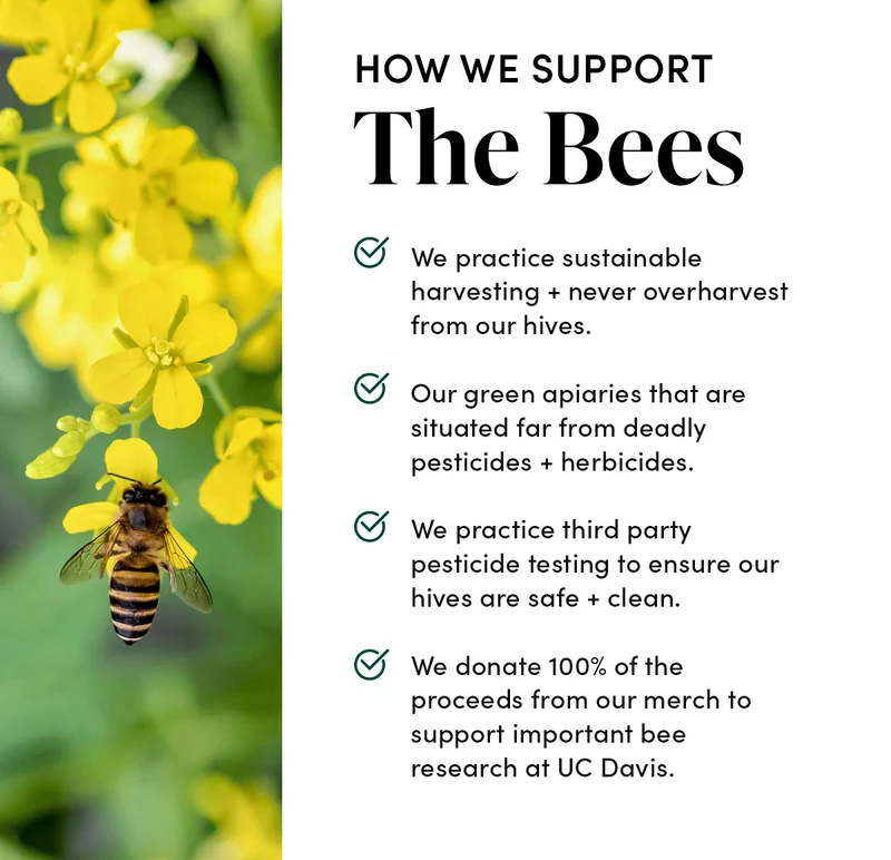 How We Support the Bees              ☑️ We practice sustainable harvesting + never overharvest from our hives.    ☑️ Our green apiaries that are situated far from deadly pesticides + herbicides. ☑️ We practice third party pesticide testing to ensure our hives are safe + clean. ☑️ We donate 100% of the proceeds from our merch to support important bee research at UC Davis.