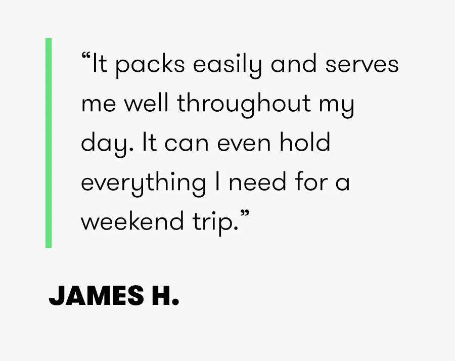 “It packs easily and serves me well throughout my day. It can even hold everything I need for a weekend trip.” JAMES H.