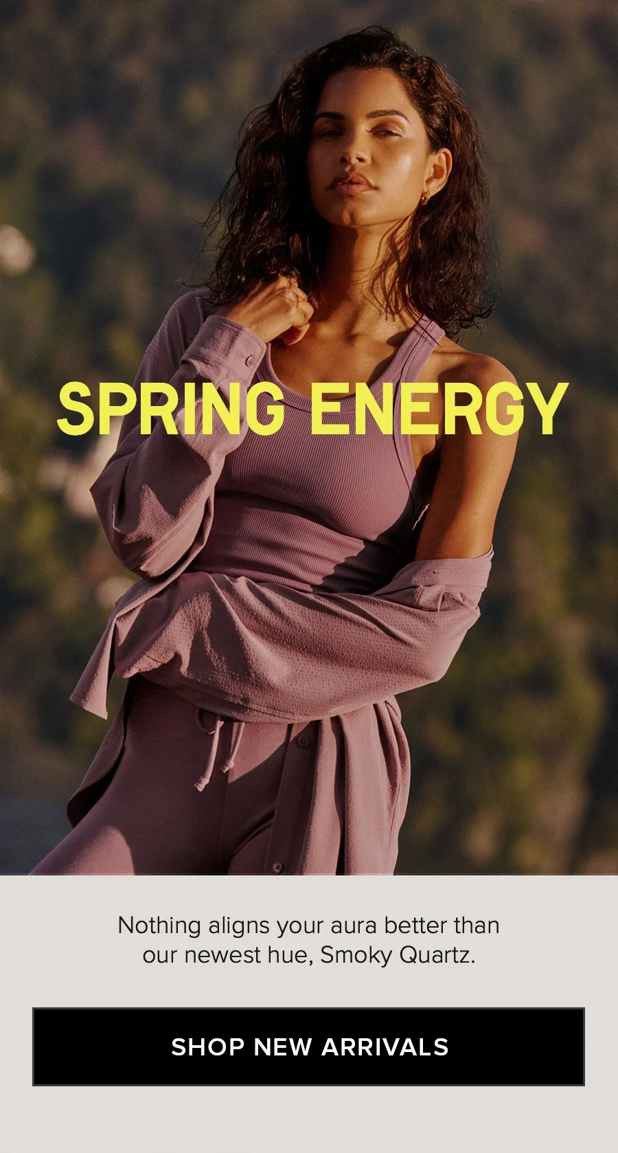 SPRING ENERGY Nothing aligns your aura better than our newest hue, Smoky Quartz. SHOP NEW ARRIVALS