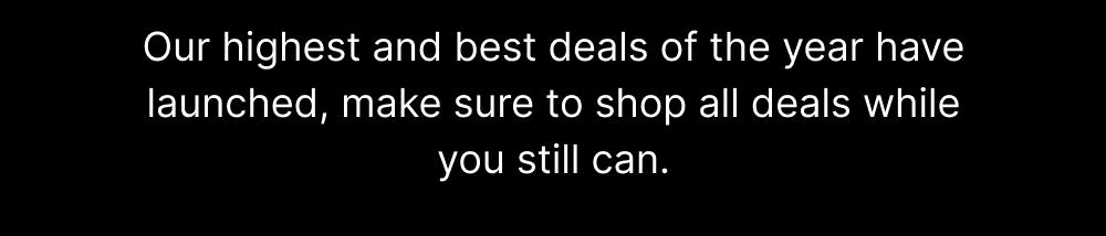 Our highest and best deals of the year have launched, make sure to shop all deals while you still can.