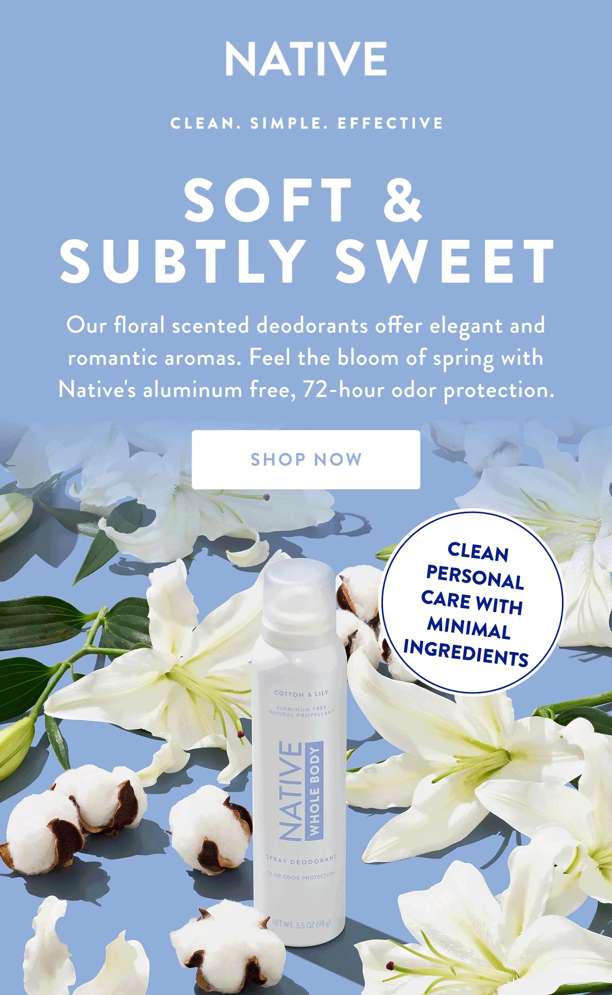 NATIVE CLEAN. SIMPLE. EFFECTIVE SOFT & SUBTLY SWEET Our floral scented deodorants offer elegant and romantic aromas. Feel the bloom of spring with Native's aluminum free, 72-hour odor protection. SHOP NOW CLEAN PERSONAL CARE WITH MINIMAL INGREDIENTS