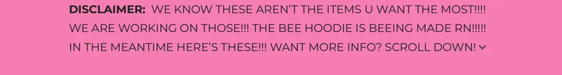 DISCLAIMER:  WE KNOW THESE AREN’T THE ITEMS U WANT THE MOST!!!! WE ARE WORKING ON THOSE!!! THE BEE HOODIE IS BEEING MADE RN!!!!!  IN THE MEANTIME HERE’S THESE!!! WANT MORE INFO? SCROLL DOWN!