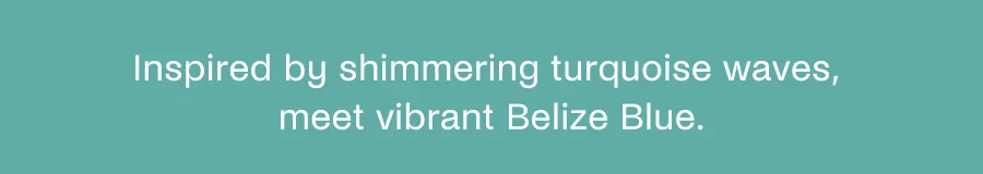 Inspired by shimmering turquoise waves, meet vibrant Belize Blue.