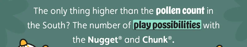 The only thing higher than the pollen count in the South? The number of play possibilities with the Nugget® and Chunk®.