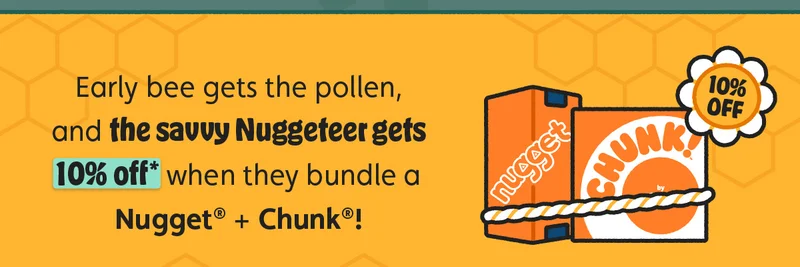 Early bee gets the pollen, and the savvy Nuggeteer gets 10% off* when they bundle a Nugget® + Chunk®!