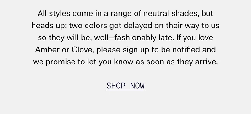 All styles come in a range of neutral shades, but heads up: two colors got delayed on their way to us so they will be, well—fashionably late. If you love Amber or Clove, please sign up to be notified and we promise to let you know as soon as they arrive. SHOP NOW