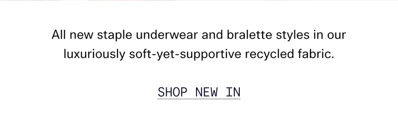 All new staple underwear and bralette styles in our luxuriously soft-yet-supportive recycled fabric. SHOP NEW IN