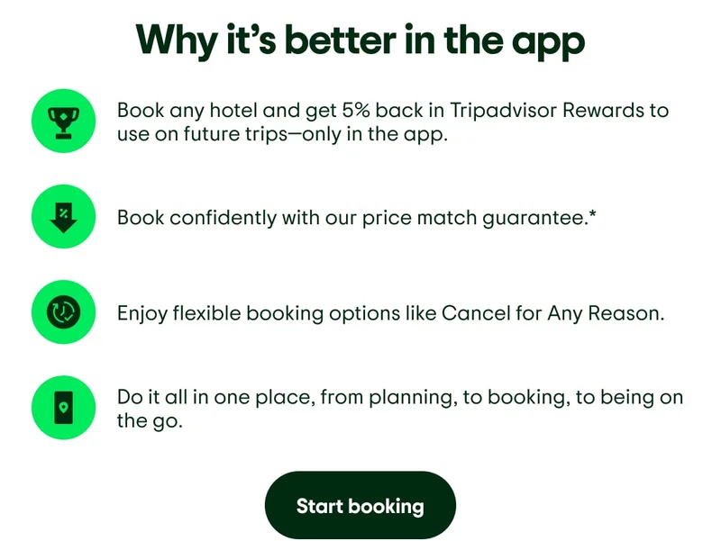 Why it’s better in the app. Image description: Icon of a trophy to represent rewards. Book any hotel and get 5% back in Tripadvisor Rewards to use on future trips—only in the app. Image description: Icon of an arrow pointing down to represent price reduction. Book confidently with our price match guarantee.* Image description: Icon of a clock representing more time. Enjoy flexible booking options like Cancel for Any Reason. Image description: Icon of a phone with a map marker. Do it all in one place, from planning, to booking, to being on the go. Start booking