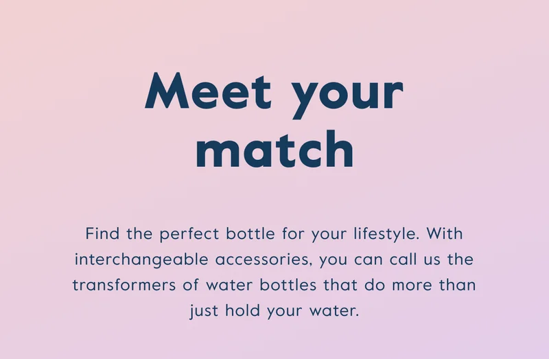 Find the perfect bottle for your lifestyle. With interchangeable accessories, you can call us the transformers of water bottles that do more than just hold your water.
