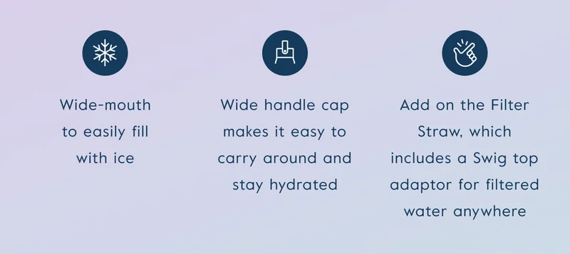 Wide-mouth to easily fill with ice, wide handle cap makes it easy to carry around, add on the Filter Straw, which includes a Swig Top adaptor for filtered water anywhere.