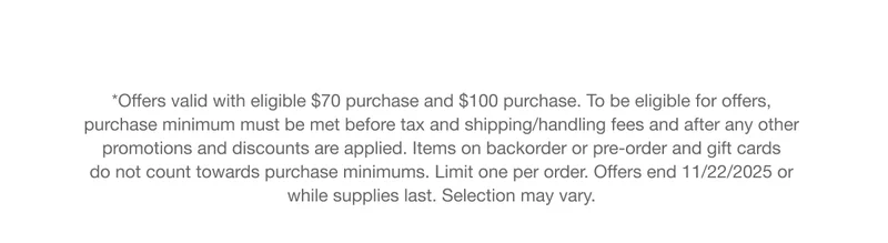 *Offers valid with eligible $70 purchase and $100 purchase. To be eligible for offers, purchase minimum must be met before tax and shipping/handling fees and after any other promotions and discounts are applied. Items on backorder or pre-order and gift cards do not count towards purchase minimums. Limit one per order. Offers end 11/22/2025 or while supplies last. Selection may vary.