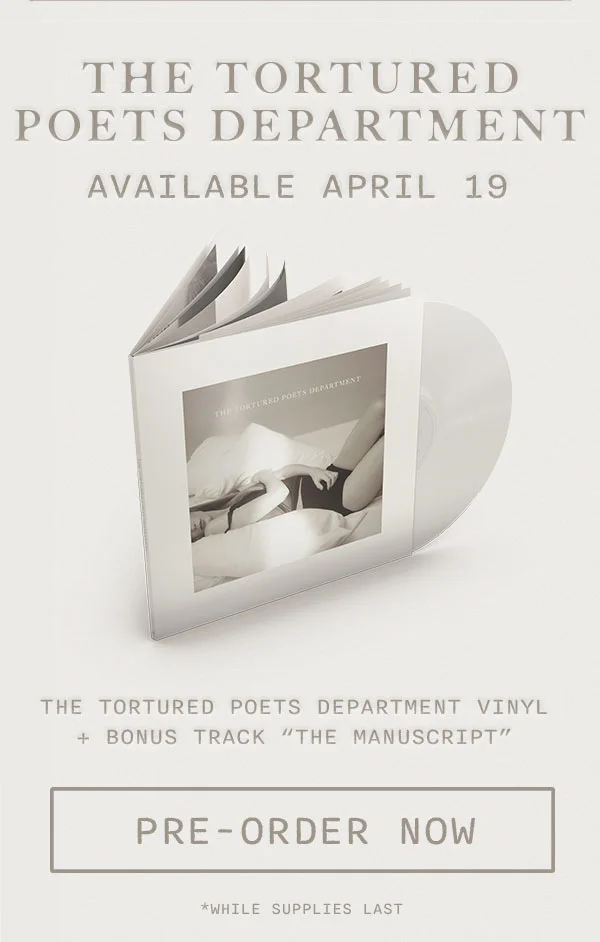 THE TORTURED POETS DEPARTMENT Available April 19. *THE TORTURED POETS DEPARTMENT Special Edition Vinyl + Bonus Track "The Manuscript." Pre-order now. *While supplies last.