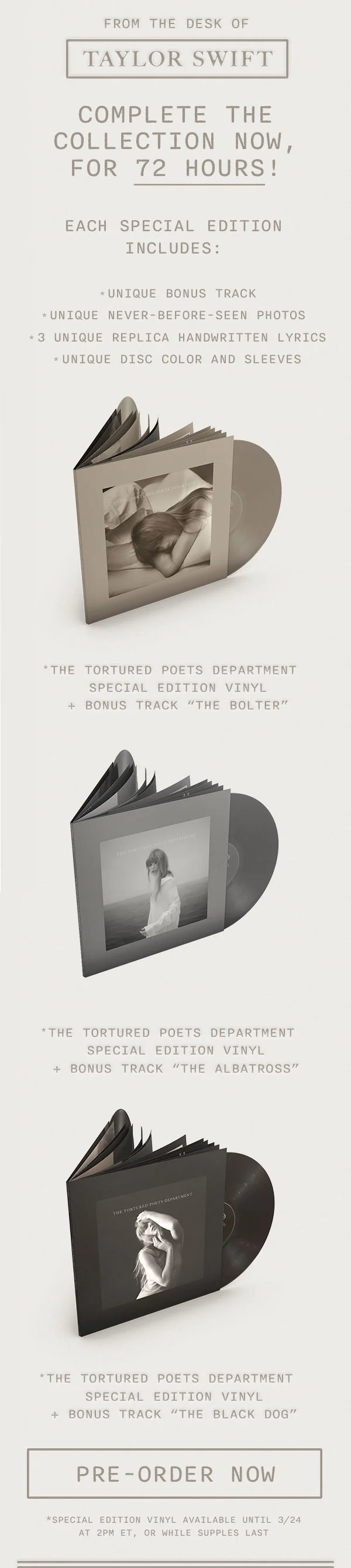 From the desk of Taylor Swift. Complete the collection now, for 72 hours! Each edition includes: *unique bonus track *unique never-before-seen photos *3 unique replica handwritten lyrics *unique disc color and sleeves. *THE TORTURED POETS DEPARTMENT Special Edition Vinyl + Bonus Track "The Bolter." *THE TORTURED POETS DEPARTMENT Special Edition Vinyl + Bonus Track "The Albatross." *THE TORTURED POETS DEPARTMENT Special Edition Vinyl + Bonus Track "The Black Dog." Pre-order now. *Special edition vinyl available until 3/24 at 2pm ET, or while supplies last.
