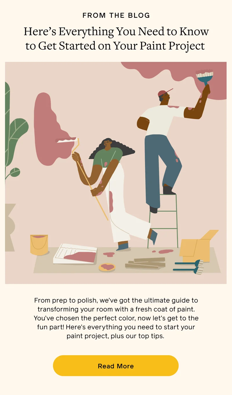 FROM THE BLOG. Here's Everything You Need to Know to Get Started on Your Paint Project. From prep to polish, we've got the ultimate guide to transforming your room with a fresh coat of paint. You've chosen the perfect color, now let's get to the fun part! Here's everything you need to start your paint project, plus our top tips. Read More