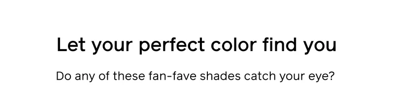 Let your perfect color find you. Do any of these fan-fave shades catch your eye?