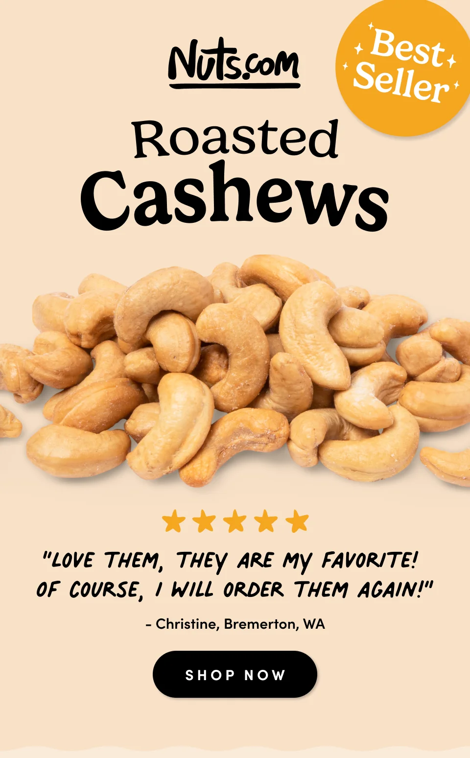 Nuts.com; Best Seller; Roasted Cashews; “Love them, they are my favorite!  Of course, I will order them again!” - Christine, Bremerton, WA SHOP NOW