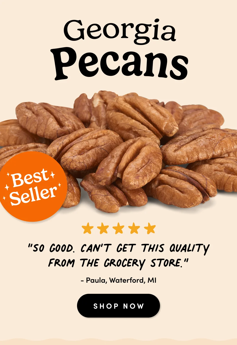 Nuts.com; Best Seller; Georgia Pecans; “So good. Can’t get this quality from the grocery store.” - Paula, Waterford, MI SHOP NOW