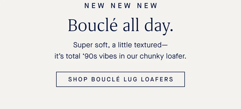 NEW NEW NEW BouclΓ© all day. Super soft, a little texturedβitβs total β90s vibes in our chunky loafer. SHOP BOUCLΓ LUG LOAFERS NEW NEW NEW BouclΓ© all day. Super soft, a little texturedβitβs total β90s vibes in our chunky loafer. SHOP BOUCLΓ LUG LOAFERS