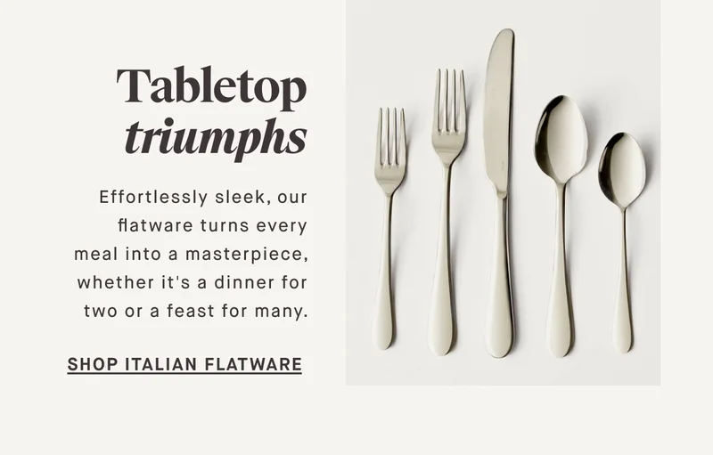Tabletop triumphs Effortlessly sleek, our flatware turns every meal into a masterpiece, whether it's a dinner for two or a feast for many. SHOP ITALIAN FLATWARE