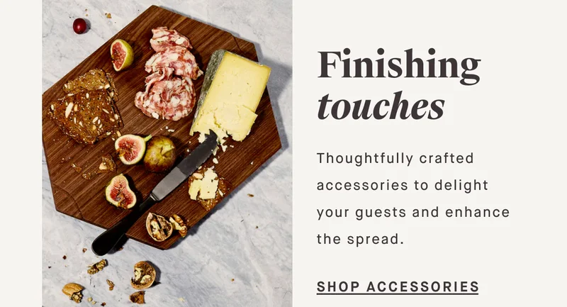 Finishing touches Thoughtfully crafted accessories to delight your guests and enhance the spread. SHOP ACCESSORIES