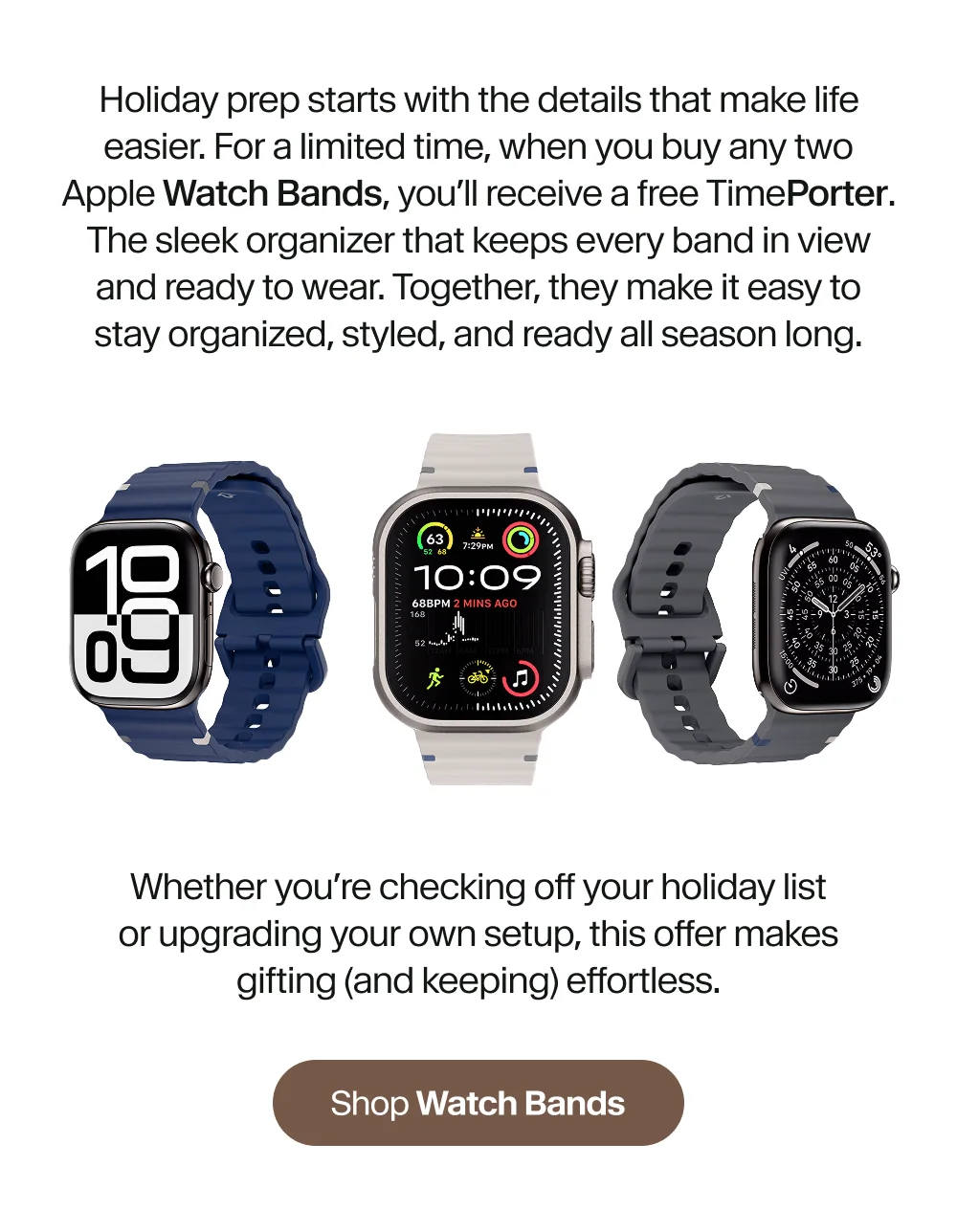 Holiday prep starts with the details that make life easier. For a limited time, when you buy any two Apple Watch Bands, you’ll receive a free TimePorter. The sleek organizer that keeps every band in view and ready to wear. Together, they make it easy to stay organized, styled, and ready all season long.