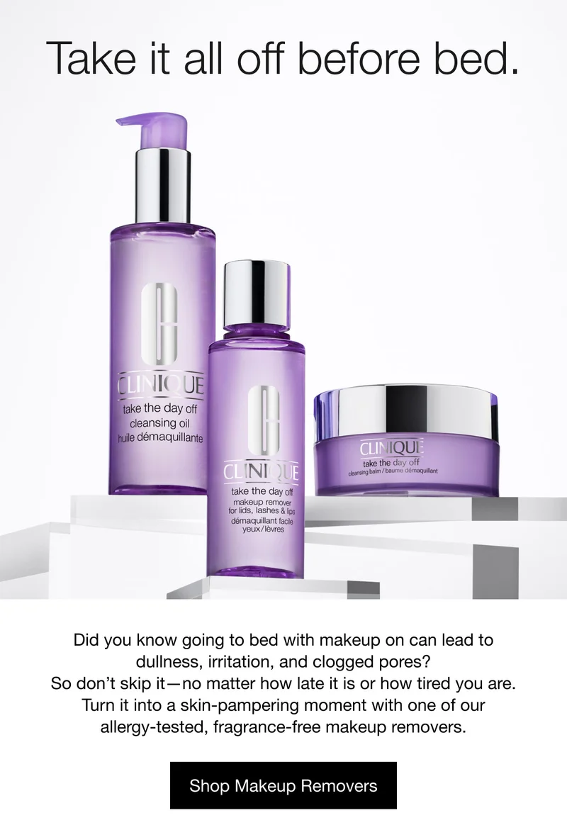 Take it all off before bed. | Did you know going to bed with makeup on can lead to dullness, irritation, and clogged pores? So don’t skip it—no matter how late it is or how tired you are. Turn it into a skin-pampering moment with one of our allergy-tested, fragrance-free makeup removers. | Shop Makeup Removers
