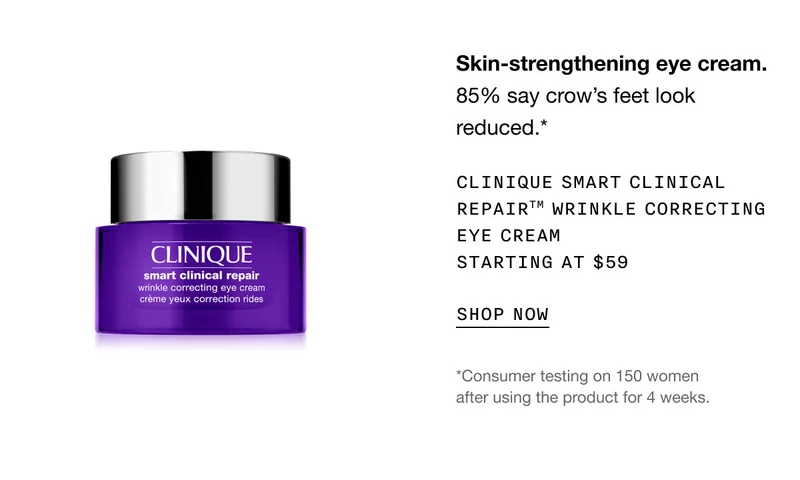 Skin-strengthening eye cream. 85% say crow’s feet look reduced.* Clinique Smart Clinical RepairTM Wrinkle Correcting Eye Cream Starting at $59 | SHOP NOW | *Consumer testing on 150 women after using the product for 4 weeks.