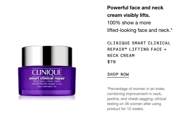 Powerful face and neck cream visibly lifts. 100% show a more lifted-looking face and neck.* Clinique Smart Clinical Repair™ Lifting Face + Neck Cream $78 | SHOP NOW | *Percentage of women in an index combining improvement in neck, jawline, and cheek sagging; clinical testing on 36 women after using product for 12 weeks.