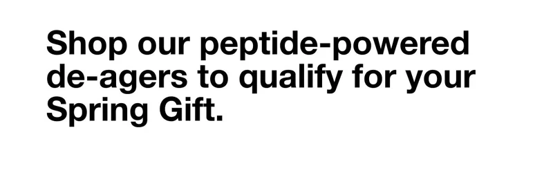 Shop our peptide-powered de-agers to qualify for your Spring Gift.