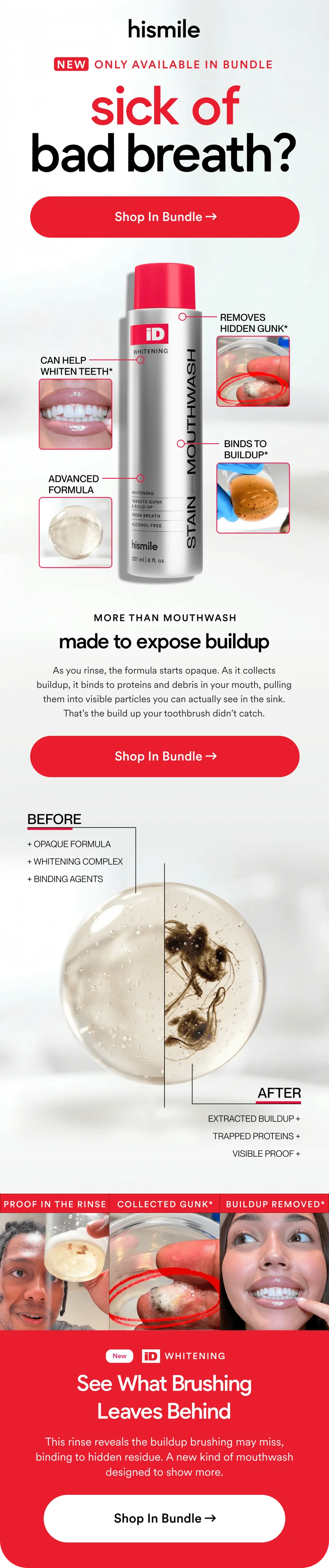 sick of bad breath? Shop In Bundle. MORE THAN MOUTHWASH. made to expose buildup. As you rinse, the formula starts opaque. As it collects buildup, it binds to proteins and debris in your mouth, pulling them into visible particles you can actually see in the sink. That’s the build up your toothbrush didn’t catch.