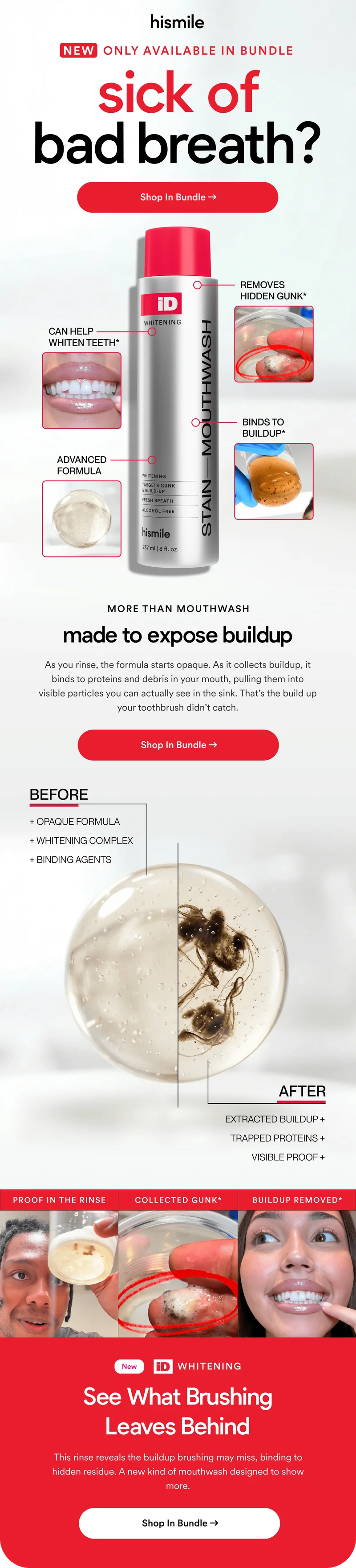 sick of bad breath? Shop In Bundle. MORE THAN MOUTHWASH. made to expose buildup. As you rinse, the formula starts opaque. As it collects buildup, it binds to proteins and debris in your mouth, pulling them into visible particles you can actually see in the sink. That’s the build up your toothbrush didn’t catch.