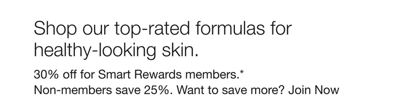 Shop our top-rated formulas for healthy-looking skin. | 30% off for Smart Rewards members.*Non-members save 25%. Want to save more? Join Now