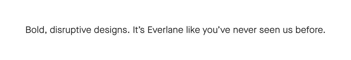 Bold, disruptive designs. It's Everlane like you've never seen us before.