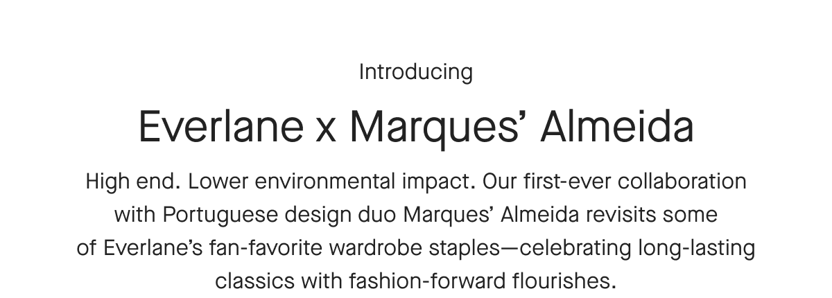 Introducing Everlane x Marques' Almeida High end. Lower environmental impact. Our first-ever collaboration with Portuguese design duo Marques' Almeida revisits some of Everlane's fan-favorite wardrobe staples- celebrating long-lasting classics with fashion-forward flourishes.