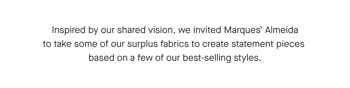 Inspired by our shared vision, we invited Marques' Almeida to take some of our surplus fabrics to create statement pieces based on a few of our best-selling styles.