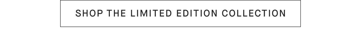 [SHOP THE LIMITED EDITION COLLECTION]
