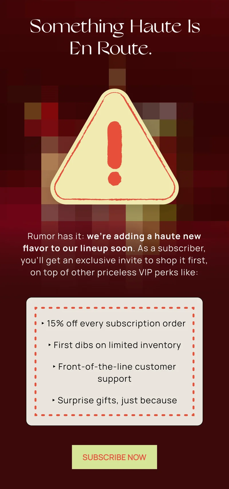 Rumor has it: we’re adding a haute new flavor to our lineup soon. As a subscriber, you’ll get an exclusive invite to shop it first, on top of other priceless VIP perks.