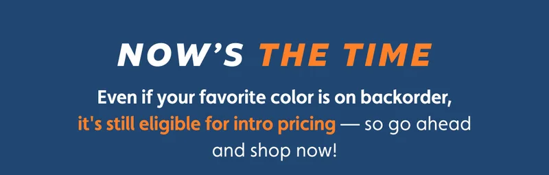 Now's The Time. Even if your favorite color is on backorder, it's still eligible for intro pricing — so go ahead and shop now!