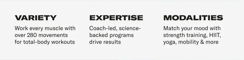VARIETY Work every muscle with over 280 movements for total-body workouts EXPERTISE Coach-led, science-backed programs drive results MODALITIES Match your mood with strength training, HIIT, yoga, mobility & more