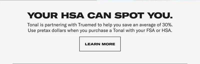 YOUR HSA CAN SPOT YOU. Tonal is partnering with Truemed to help you save an average of 30%. Use pretax dollars when you purchase a Tonal with your FSA or HSA.