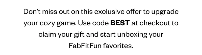 Don’t miss out on this exclusive offer to upgrade your cozy game. Use code discount code at checkout to claim your gift and start unboxing your FabFitFun favorites.