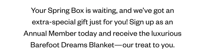 Your Spring Box is waiting, and we’ve got an extra-special gift just for you! Sign up as an Annual Member today and receive the luxurious Barefoot Dreams Blanket—our treat to you.