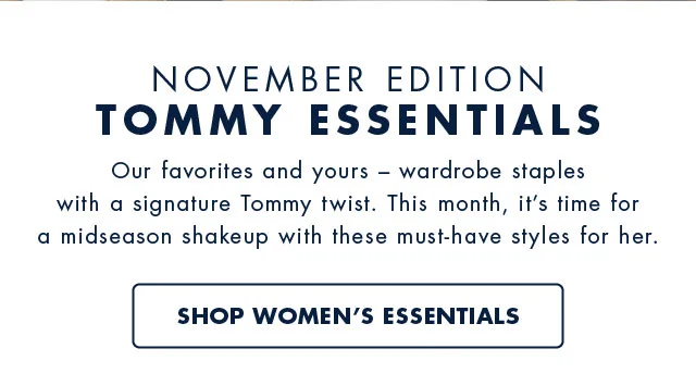 November Edition Tommy Essentials                                            Our favorites and your - wardrobe staples with a signature Tommy twist. This month, it's time for a midseason shakeup with these must-have styles for her.                                            Shop women's essentials