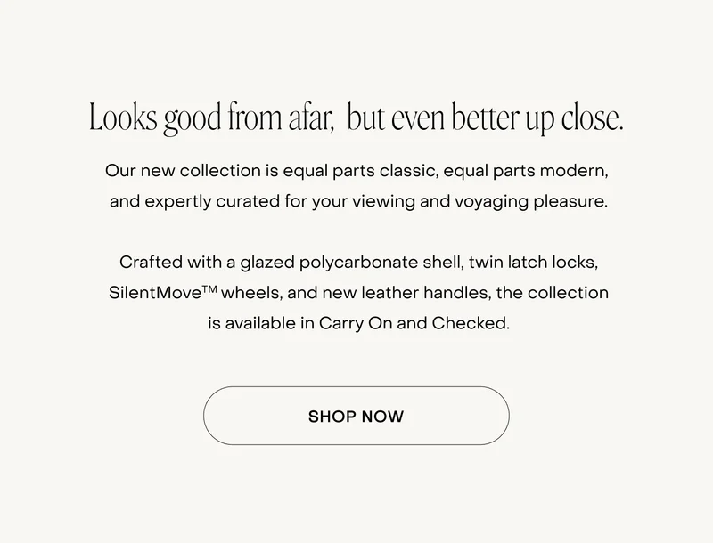 Looks good from afar,  but even better up close. Our new collection is equal parts classic, equal parts modern,  and expertly curated for your viewing and voyaging pleasure.  Crafted with a glazed polycarbonate shell, twin latch locks, SilentMoveTM wheels, and new leather handles, the collection is available in Carry On and Checked.