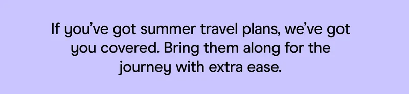 If you’ve got summer travel plans, we’ve got you covered. Bring them along for the journey with extra ease.