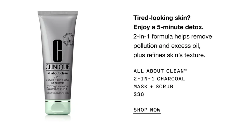 Tired-looking skin? Enjoy a 5-minute detox. 2-in-1 formula helps remove pollution and excess oil, plus refines skin’s texture. ALL ABOUT CLEAN TM 2-IN-1 CHARCOAL MASK + SCRUB $36 SHOP NOW