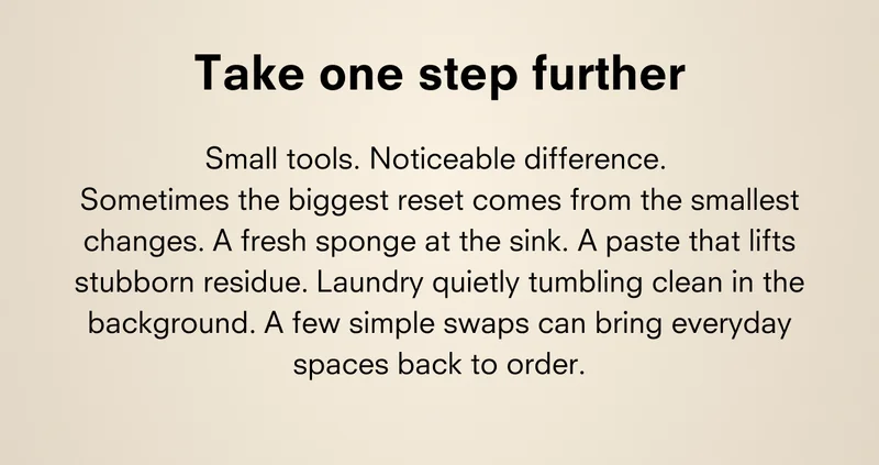 Take one step further Small tools. Noticeable difference. Sometimes the biggest reset comes from the smallest changes. A fresh sponge at the sink. A paste that lifts stubborn residue. Laundry quietly tumbling clean in the background. A few simple swaps can bring everyday spaces back to order.
