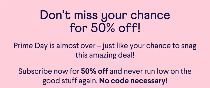 Don’t miss your chance for 50% off! Prime Day is almost over –&nbsp;just like your chance to snag this amazing deal! Subscribe now for 50% off and never run low on the good stuff again. No code necessary!